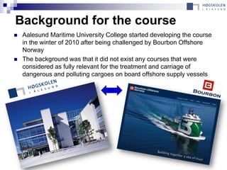Background for the course
   Aalesund Maritime University College started developing the course
    in the winter of 2010 after being challenged by Bourbon Offshore
    Norway
   The background was that it did not exist any courses that were
    considered as fully relevant for the treatment and carriage of
    dangerous and polluting cargoes on board offshore supply vessels
 