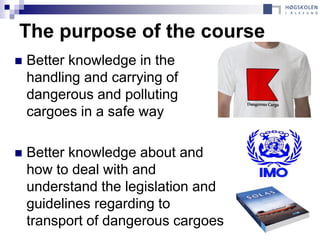 The purpose of the course
   Better knowledge in the
    handling and carrying of
    dangerous and polluting
    cargoes in a safe way

   Better knowledge about and
    how to deal with and
    understand the legislation and
    guidelines regarding to
    transport of dangerous cargoes
 