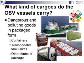 What kind of cargoes do the
OSV vessels carry?
 Dangerous  and
 polluting goods
 in packaged
 form
  Containers
  Transportable
   tank unites
  Other forms of
   package
 