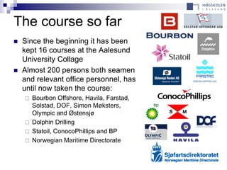 The course so far
   Since the beginning it has been
    kept 16 courses at the Aalesund
    University Collage
   Almost 200 persons both seamen
    and relevant office personnel, has
    until now taken the course:
       Bourbon Offshore, Havila, Farstad,
        Solstad, DOF, Simon Møksters,
        Olympic and Østensjø
       Dolphin Drilling
       Statoil, ConocoPhillips and BP
       Norwegian Maritime Directorate
 