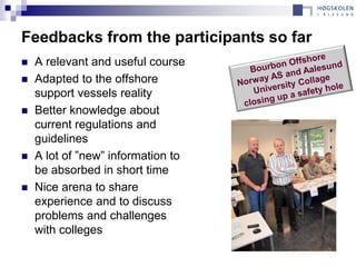 Feedbacks from the participants so far
   A relevant and useful course
   Adapted to the offshore
    support vessels reality
   Better knowledge about
    current regulations and
    guidelines
   A lot of ”new” information to
    be absorbed in short time
   Nice arena to share
    experience and to discuss
    problems and challenges
    with colleges
 