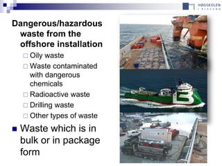 Dangerous/hazardous
 waste from the
 offshore installation
     Oily  waste
     Waste contaminated
      with dangerous
      chemicals
     Radioactive waste
     Drilling waste
     Other types of waste

   Waste which is in
    bulk or in package
    form
 