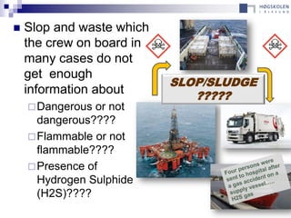    Slop and waste which
    the crew on board in
    many cases do not
    get enough
                           SLOP/SLUDGE
    information about         ?????
     Dangerous or not
      dangerous????
     Flammable or not
      flammable????
     Presence of
      Hydrogen Sulphide
      (H2S)????
 