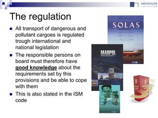 The regulation
   All transport of dangerous and
    pollutant cargoes is regulated
    trough international and
    national legislation
   The responsible persons on
    board must therefore have
    good knowledge about the
    requirements set by this
    provisions and be able to cope
    with them
   This is also stated in the ISM
    code
 