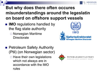 But why does there often occures
misunderstandings around the legeslatin
on board on offshore support vessels
   IMO regulations handled by
    the flag state authority
     Norwegian     Maritime
      Directorate


   Petroleum Safety Authority
    (Ptil) (on Norwegian sector)
     Have  their own legislations
      which not always are in
      accordance with the IMO
      rules
 