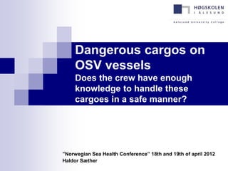 Dangerous cargos on
     OSV vessels
     Does the crew have enough
     knowledge to handle these
     cargoes in a safe manner?




”Norwegian Sea Health Conference” 18th and 19th of april 2012
Haldor Sæther
 