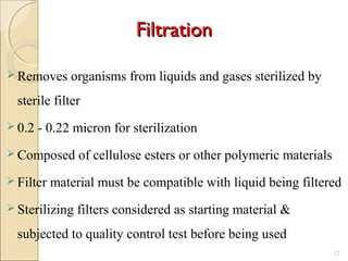 FiltrationFiltration
 Removes organisms from liquids and gases sterilized by
sterile filter
 0.2 - 0.22 micron for sterilization
 Composed of cellulose esters or other polymeric materials
 Filter material must be compatible with liquid being filtered
 Sterilizing filters considered as starting material &
subjected to quality control test before being used
12
 