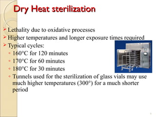 Dry Heat sterilizationDry Heat sterilization
 Lethality due to oxidative processes
 Higher temperatures and longer exposure times required
 Typical cycles:
◦ 160°C for 120 minutes
◦ 170°C for 60 minutes
◦ 180°C for 30 minutes
◦ Tunnels used for the sterilization of glass vials may use
much higher temperatures (300°) for a much shorter
period
6
 