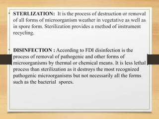 • STERLIZATION: It is the process of destruction or removal
of all forms of microorganism weather in vegetative as well as
in spore form. Sterilization provides a method of instrument
recycling.
• DISINFECTION : According to FDI disinfection is the
process of removal of pathogenic and other forms of
microorganisms by thermal or chemical means. It is less lethal
process than sterilization as it destroys the most recognized
pathogenic microorganisms but not necessarily all the forms
such as the bacterial spores.
 