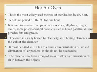 Hot Air Oven
• This is the most widely used method of sterilization by dry heat.
• A holding period of 160 °C for one hour.
• It is used to sterilize forceps, scissors, scalpels, all-glass syringes,
swabs, some pharmaceutical products such as liquid paraffin, dusting
powder, fats and grease.
• The oven is usually heated by electricity, with heating elements in
the wall of the chamber.
• It must be fitted with a fan to ensure even distribution of air and
elimination of air pockets . It should not be overloaded.
• The material should be arranged so as to allow free circulation of:
air in between the objects.
 