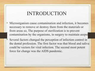 INTRODUCTION
• Microorganism cause contamination and infection, it becomes
necessary to remove or destroy them from the materials or
from areas so, The purpose of sterilization is to prevent
contamination by the organisms, in surgery to maintain asepsis,
• Several factors changed the perception of infection control in
the dental profession. The first factor was that blood and saliva
could be vectors for viral infection. The second most potent
force for change was the AIDS pandemic.
 