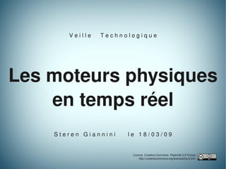 V e i l l e      T e c h n o l o g i q u e




Les moteurs physiques
    en temps réel
    S t e r e n   G i a n n i n i        l e   1 8 / 0 3 / 0 9


                                          Licence  Creative Commons  Paternité 2.0 France
                                              http://creativecommons.org/licenses/by/2.0/fr/
                                                                                               1
 