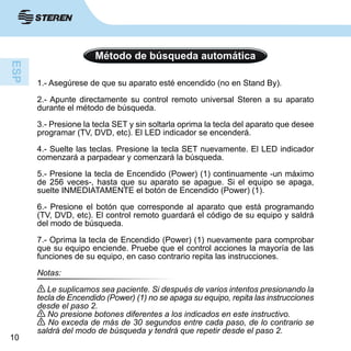10
Método de búsqueda automática
1.- Asegúrese de que su aparato esté encendido (no en Stand By).
2.- Apunte directamente su control remoto universal Steren a su aparato
durante el método de búsqueda.
3.- Presione la tecla SET y sin soltarla oprima la tecla del aparato que desee
programar (TV, DVD, etc). El LED indicador se encenderá.
4.- Suelte las teclas. Presione la tecla SET nuevamente. El LED indicador
comenzará a parpadear y comenzará la búsqueda.
5.- Presione la tecla de Encendido (Power) (1) continuamente -un máximo
de 256 veces-, hasta que su aparato se apague. Si el equipo se apaga,
suelte INMEDIATAMENTE el botón de Encendido (Power) (1).
6.- Presione el botón que corresponde al aparato que está programando
(TV, DVD, etc). El control remoto guardará el código de su equipo y saldrá
del modo de búsqueda.
7.- Oprima la tecla de Encendido (Power) (1) nuevamente para comprobar
que su equipo enciende. Pruebe que el control acciones la mayoría de las
funciones de su equipo, en caso contrario repita las instrucciones.
Notas:
Le suplicamos sea paciente. Si después de varios intentos presionando la
tecla de Encendido (Power) (1) no se apaga su equipo, repita las instrucciones
desde el paso 2.
No presione botones diferentes a los indicados en este instructivo.
No exceda de más de 30 segundos entre cada paso, de lo contrario se
saldrá del modo de búsqueda y tendrá que repetir desde el paso 2.
 