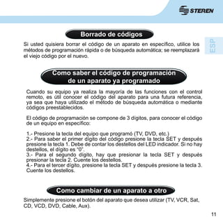 11
Borrado de códigos
Si usted quisiera borrar el código de un aparato en específico, utilice los
métodos de programación rápida o de búsqueda automática; se reemplazará
el viejo código por el nuevo.
Como saber el código de programación
de un aparato ya programado
Cuando su equipo ya realiza la mayoría de las funciones con el control
remoto, es útil conocer el código del aparato para una futura referencia,
ya sea que haya utilizado el método de búsqueda automática o mediante
códigos preestablecidos.
El código de programación se compone de 3 dígitos, para conocer el código
de un equipo en específico:
1.- Presione la tecla del equipo que programó (TV, DVD, etc.)
2.- Para saber el primer dígito del código presione la tecla SET y después
presione la tecla 1. Debe de contar los destellos del LED indicador. Si no hay
destellos, el dígito es “0”.
3.- Para el segundo dígito, hay que presionar la tecla SET y después
presionar la tecla 2. Cuente los destellos.
4.- Para el tercer dígito, presione la tecla SET y después presione la tecla 3.
Cuente los destellos.
Como cambiar de un aparato a otro
Simplemente presione el botón del aparato que desea utilizar (TV, VCR, Sat,
CD, VCD, DVD, Cable, Aux).
 