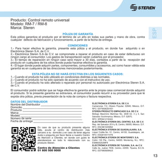 13
Producto: Control remoto universal
Modelo: RM-7 / RM-8
Marca: Steren
PÓLIZA DE GARANTÍA
Esta póliza garantiza el producto por el término de un año en todas sus partes y mano de obra, contra
cualquier defecto de fabricación y funcionamiento, a partir de la fecha de entrega.
CONDICIONES
1.- Para hacer efectiva la garantía, presente esta póliza y el producto, en donde fue adquirido o en
Electrónica Steren S.A. de C.V.
2.- Electrónica Steren S.A de C.V. se compromete a reparar el producto en caso de estar defectuoso sin
ningún cargo al consumidor. Los gastos de transportación serán cubiertos por el proveedor.
3.- El tiempo de reparación en ningún caso será mayor a 30 días, contados a partir de la recepción del
producto en cualquiera de los sitios donde pueda hacerse efectiva la garantía.
4.- El lugar donde puede adquirir partes, componentes, consumibles y accesorios, así como hacer válida esta
garantía es en cualquiera de las direcciones mencionadas posteriormente.
ESTA PÓLIZA NO SE HARÁ EFECTIVA EN LOS SIGUIENTES CASOS:
1.- Cuando el producto ha sido utilizado en condiciones distintas a las normales.
2.- Cuando el producto no ha sido operado de acuerdo con el instructivo de uso.
3.- Cuando el producto ha sido alterado o reparado por personal no autorizado por Electrónica Steren S.A.
de C.V.
El consumidor podrá solicitar que se haga efectiva la garantía ante la propia casa comercial donde adquirió
el producto. Si la presente garantía se extraviara, el consumidor puede recurrir a su proveedor para que le
expida otra póliza, previa presentación de la nota de compra o factura respectiva.
DATOS DEL DISTRIBUIDOR
Nombre del Distribuidor __________________________
Domicilio ______________________________________
Producto ______________________________________
Marca ________________________________________
Modelo _______________________________________
Número de serie ________________________________
Fecha de entrega ________________________________
ELECTRÓNICA STEREN S.A. DE C.V.
Camarones 112, Obrero Popular, 02840, México, D.F.
RFC: EST850628-K51
STEREN PRODUCTO EMPACADO S.A. DE C.V.
Biólogo Maximino Martínez No. 3408 Int. 3 y 4, San
Salvador Xochimanca, México, D.F. 02870,
RFC: SPE941215H43
ELECTRÓNICA STEREN DEL CENTRO, S.A. DE C.V.
Rep. del Salvador 20 A y B, Centro, 06000, México. D.F.
RFC: ESC9610259N4
ELECTRÓNICA STEREN DE GUADALAJARA, S.A.
López Cotilla No. 51, Centro, 44100, Guadalajara, Jal.
RFC: ESG810511HT6
ELECTRÓNICA STEREN DE MONTERREY, S.A.
Colón 130 Pte., Centro, 64000, Monterrey, N.L. RFC:
ESM830202MF8
ELECTRÓNICA STEREN DE TIJUANA, S.A. de C.V.
Calle 2a, Juárez 7636, Centro, 22000, Tijuana, B.C.N.
RFC: EST980909NU5
En caso de que su producto presente alguna
falla, acuda al centro de distribución más
cercano a su domicilio y en caso de tener alguna
duda o pregunta por favor llame a nuestro Centro
de Atención a Clientes, en donde con gusto le
atenderemos en todo lo relacionado con su
producto Steren.
Centro de Atención a Clientes
01 800 500 9000
 