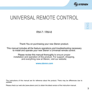 33
Thank You on purchasing your new Steren product.
This manual includes all the feature operations and troubleshooting necessary
to install and operate your new Steren´s Universal remote control.
Please review this manual thoroughly to ensure proper
installation and operation of this product. For support, shopping,
and everything new at Steren, visit our website:
www.steren.com
RM-7 / RM-8
UNIVERSAL REMOTE CONTROL
The instructions of this manual are for reference about the product. There may be differences due to
updates.
Please check our web site (www.steren.com) to obtain the latest version of the instruction manual.
 