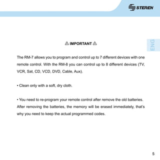 55
IMPORTANT
The RM-7 allows you to program and control up to 7 different devices with one
remote control. With the RM-8 you can control up to 8 different devices (TV,
VCR, Sat, CD, VCD, DVD, Cable, Aux).
• Clean only with a soft, dry cloth.
• You need to re-program your remote control after remove the old batteries.
After removing the batteries, the memory will be erased immediately, that’s
why you need to keep the actual programmed codes.
 