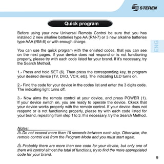99
Quick program
Before using your new Universal Remote Control be sure that you has
installed 2 new alkaline batteries type AA (RM-7) or 3 new alkaline batteries
type AAA (RM-8) or with enough charge.
You can use the quick program with the enlisted codes, that you can see
on the next pages. If your device does not respond or is not functioning
properly, please try with each code listed for your brand. If it’s necessary, try
the Search Method.
1.- Press and hold SET (6). Then press the corresponding key, to program
your desired device (TV, DVD, VCR, etc). The indicating LED turns on.
2.- Find the code for your device in the codes list and enter the 3 digits code.
The indicating light turns off.
3.- Now aims the remote control at your device, and press POWER (1).
If your device switch on, you are ready to operate the device. Ckeck that
your device works properly with the remote control. If your device does not
respond or is not functioning properly, please try with each code listed for
your brand, repeating from step 1 to 3. If is necessary, try the Search Method.
Notes:
Do not exceed more than 10 seconds between each step. Otherwise, the
remote control exit from the Program Mode and you must start again.
Probably there are more than one code for your device, but only one of
them will control almost the total of functions, try to find the more appropriated
code for your brand.
 