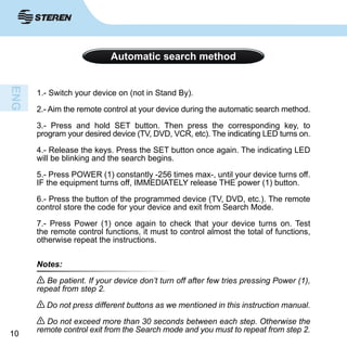1010
Automatic search method
1.- Switch your device on (not in Stand By).
2.- Aim the remote control at your device during the automatic search method.
3.- Press and hold SET button. Then press the corresponding key, to
program your desired device (TV, DVD, VCR, etc). The indicating LED turns on.
4.- Release the keys. Press the SET button once again. The indicating LED
will be blinking and the search begins.
5.- Press POWER (1) constantly -256 times max-, until your device turns off.
IF the equipment turns off, IMMEDIATELY release THE power (1) button.
6.- Press the button of the programmed device (TV, DVD, etc.). The remote
control store the code for your device and exit from Search Mode.
7.- Press Power (1) once again to check that your device turns on. Test
the remote control functions, it must to control almost the total of functions,
otherwise repeat the instructions.
Notes:
Be patient. If your device don’t turn off after few tries pressing Power (1),
repeat from step 2.
Do not press different buttons as we mentioned in this instruction manual.
Do not exceed more than 30 seconds between each step. Otherwise the
remote control exit from the Search mode and you must to repeat from step 2.
 