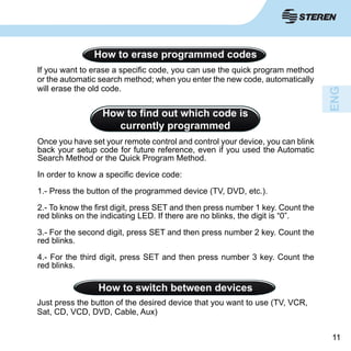 1111
How to erase programmed codes
If you want to erase a specific code, you can use the quick program method
or the automatic search method; when you enter the new code, automatically
will erase the old code.
How to find out which code is
currently programmed
Once you have set your remote control and control your device, you can blink
back your setup code for future reference, even if you used the Automatic
Search Method or the Quick Program Method.
In order to know a specific device code:
1.- Press the button of the programmed device (TV, DVD, etc.).
2.- To know the first digit, press SET and then press number 1 key. Count the
red blinks on the indicating LED. If there are no blinks, the digit is “0”.
3.- For the second digit, press SET and then press number 2 key. Count the
red blinks.
4.- For the third digit, press SET and then press number 3 key. Count the
red blinks.
How to switch between devices
Just press the button of the desired device that you want to use (TV, VCR,
Sat, CD, VCD, DVD, Cable, Aux)
 
