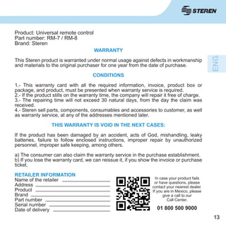 1313
WARRANTY
This Steren product is warranted under normal usage against defects in workmanship
and materials to the original purchaser for one year from the date of purchase.
CONDITIONS
1.- This warranty card with all the required information, invoice, product box or
package, and product, must be presented when warranty service is required.
2.- If the product stills on the warranty time, the company will repair it free of charge.
3.- The repairing time will not exceed 30 natural days, from the day the claim was
received.
4.- Steren sell parts, components, consumables and accessories to customer, as well
as warranty service, at any of the addresses mentioned later.
THIS WARRANTY IS VOID IN THE NEXT CASES:
If the product has been damaged by an accident, acts of God, mishandling, leaky
batteries, failure to follow enclosed instructions, improper repair by unauthorized
personnel, improper safe keeping, among others.
a) The consumer can also claim the warranty service in the purchase establishment.
b) If you lose the warranty card, we can reissue it, if you show the invoice or purchase
ticket.
RETAILER INFORMATION
Name of the retailer
Address
Product
Brand
Part number
Serial number
Date of delivery
Product: Universal remote control
Part number: RM-7 / RM-8
Brand: Steren
In case your product fails
or have questions, please
contact your nearest dealer.
If you are in Mexico, please
give a call to our
Call Center.
01 800 500 9000
 
