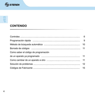4
CONTENIDO
Controles ................................................................................................6
Programación rápida ............................................................................  9
Método de búsqueda automática .......................................................... 10
Borrado de códigos ............................................................................... 11
Como saber el código de programación 
de un aparato ya programado .............................................................. 11
Como cambiar de un aparato a otro ...................................................... 11
Solución de problemas ........................................................................... 12
Códigos de Fabricante ........................................................................... 15
 
