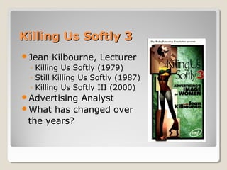 Killing Us Softly 3
Jean   Kilbourne, Lecturer
 ◦ Killing Us Softly (1979)
 ◦ Still Killing Us Softly (1987)
 ◦ Killing Us Softly III (2000)
AdvertisingAnalyst
What has changed over
 the years?
 