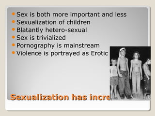 Sex  is both more important and less
Sexualization of children
Blatantly hetero-sexual
Sex is trivialized
Pornography is mainstream
Violence is portrayed as Erotic




Sexualization has increased
 