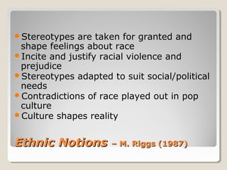 Stereotypes  are taken for granted and
 shape feelings about race
Incite and justify racial violence and
 prejudice
Stereotypes adapted to suit social/political
 needs
Contradictions of race played out in pop
 culture
Culture shapes reality



Ethnic Notions        – M. Riggs (1987)
 