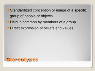 Standardized    conception or image of a specific
 group of people or objects
Held   in common by members of a group
Direct   expression of beliefs and values




Stereotypes
 