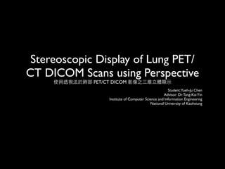 Stereoscopic Display of Lung PET/
CT DICOM Scans using Perspective
     使用透視法於肺部 PET/CT DICOM 影像之三維立體顯示
                                                       Student:Yueh-Ju Chen
                                                    Advisor: Dr. Tang-Kai Yin
                   Institute of Computer Science and Information Engineering
                                            National University of Kaohsiung
 