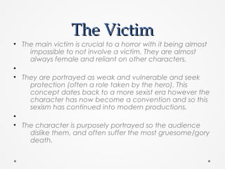 The VictimThe Victim
• The main victim is crucial to a horror with it being almost
impossible to not involve a victim. They are almost
always female and reliant on other characters.
•
• They are portrayed as weak and vulnerable and seek
protection (often a role taken by the hero). This
concept dates back to a more sexist era however the
character has now become a convention and so this
sexism has continued into modern productions.
•
• The character is purposely portrayed so the audience
dislike them, and often suffer the most gruesome/gory
death.
 