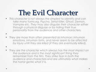 The Evil CharacterThe Evil Character
• This character is not always the simplest to identify and can
take many forms eg. Psycho, Serial Killer, Ghost, Demon,
Vampire etc. They may also disguise their character either
through a physical disguise or by hiding their true
personality from the audience and other characters.
•
• They are more than often presented as inhuman; inhuman
emotions, inhuman form, and never seem to be affected
by injury until they are killed (if they are eventually killed).
•
• They are the character which always has the most impact on
the audience and is the most significant thing they
remember from the film. They strike fear in both the
audience and characters and are ultimately what makes
the horror genre what it is.
 