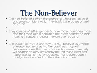 The Non-BelieverThe Non-Believer
• The non-believer is often the character who is self-assured
and over-confident which inevitably is the cause of their
downfall.
•
• They can be of either gender but are more than often male
and their main role is convince the other characters that
nothing is happening and they are overreacting.
•
• The audience may at first view the non-believer as a voice
of reason however as the film continues they will
become to view them as naïve and all sense of security
will disappear. They are usually the first to be killed and
trigger the rest of the films deaths. Their death doesn’t
usually have an effect on the other characters.
 