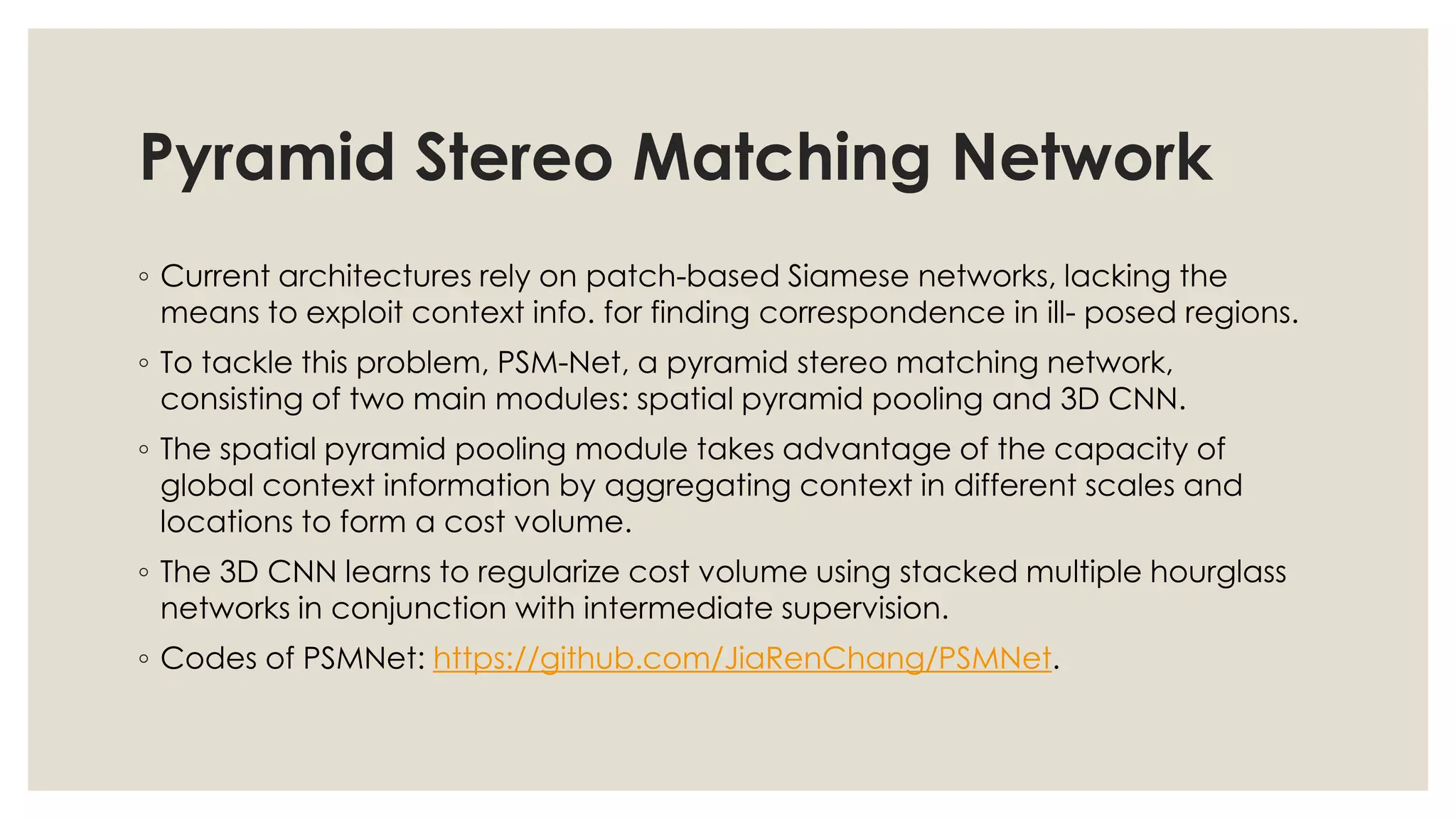 Pyramid Stereo Matching Network
◦ Current architectures rely on patch-based Siamese networks, lacking the
means to exploit context info. for finding correspondence in ill- posed regions.
◦ To tackle this problem, PSM-Net, a pyramid stereo matching network,
consisting of two main modules: spatial pyramid pooling and 3D CNN.
◦ The spatial pyramid pooling module takes advantage of the capacity of
global context information by aggregating context in different scales and
locations to form a cost volume.
◦ The 3D CNN learns to regularize cost volume using stacked multiple hourglass
networks in conjunction with intermediate supervision.
◦ Codes of PSMNet: https://github.com/JiaRenChang/PSMNet.
 