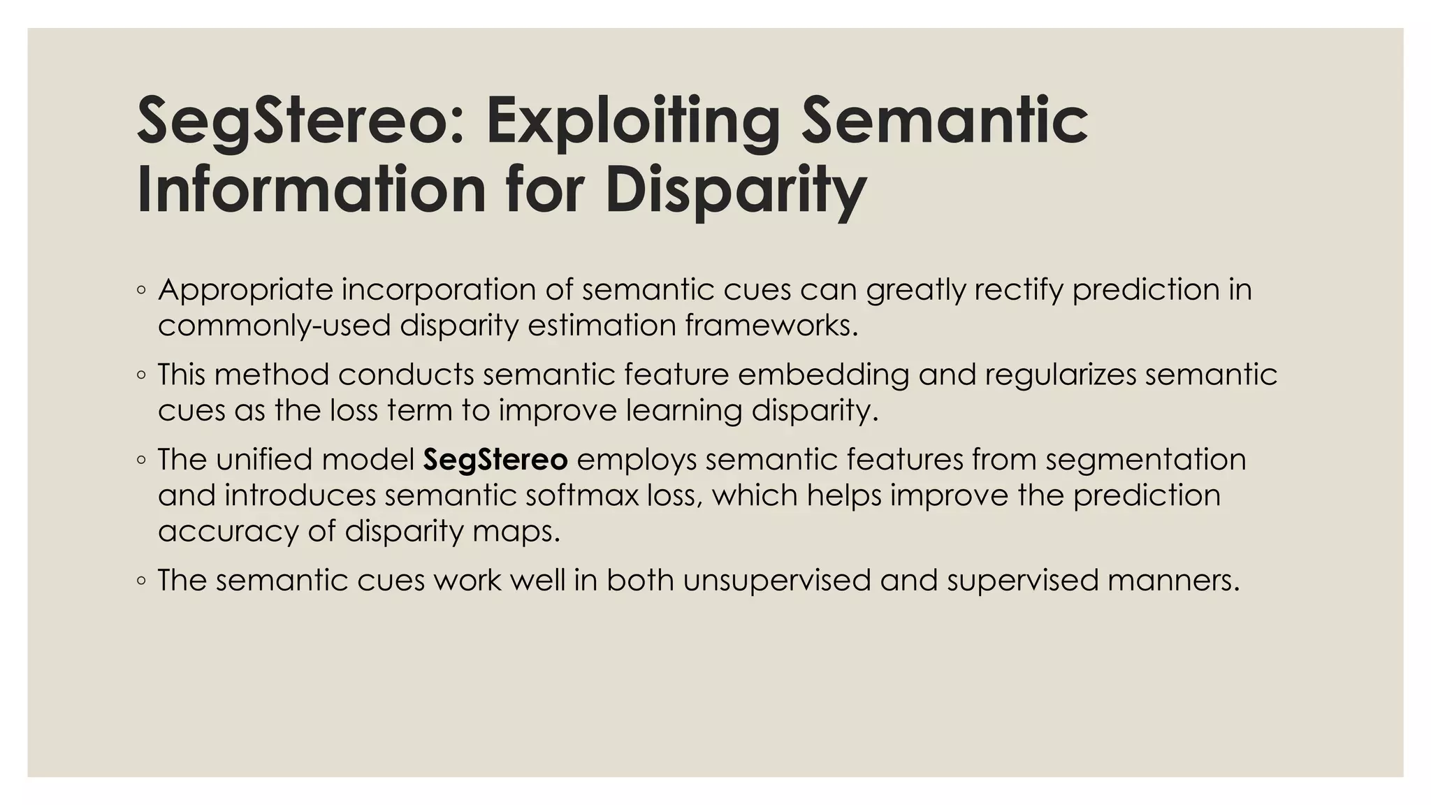 SegStereo: Exploiting Semantic
Information for Disparity
◦ Appropriate incorporation of semantic cues can greatly rectify prediction in
commonly-used disparity estimation frameworks.
◦ This method conducts semantic feature embedding and regularizes semantic
cues as the loss term to improve learning disparity.
◦ The unified model SegStereo employs semantic features from segmentation
and introduces semantic softmax loss, which helps improve the prediction
accuracy of disparity maps.
◦ The semantic cues work well in both unsupervised and supervised manners.
 
