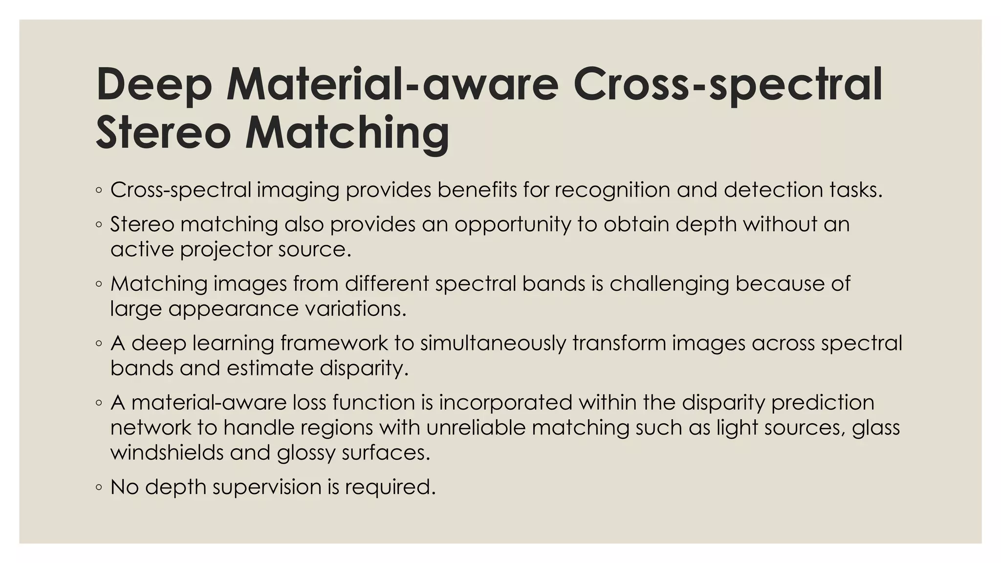 Deep Material-aware Cross-spectral
Stereo Matching
◦ Cross-spectral imaging provides benefits for recognition and detection tasks.
◦ Stereo matching also provides an opportunity to obtain depth without an
active projector source.
◦ Matching images from different spectral bands is challenging because of
large appearance variations.
◦ A deep learning framework to simultaneously transform images across spectral
bands and estimate disparity.
◦ A material-aware loss function is incorporated within the disparity prediction
network to handle regions with unreliable matching such as light sources, glass
windshields and glossy surfaces.
◦ No depth supervision is required.
 