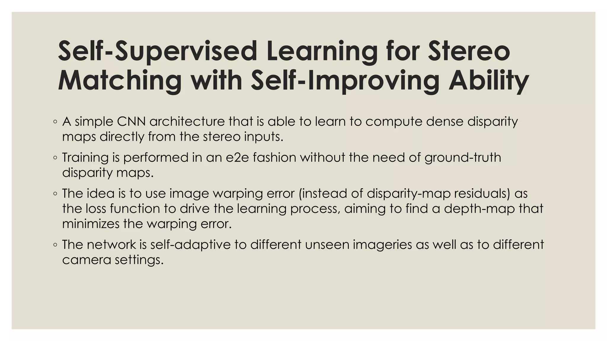 Self-Supervised Learning for Stereo
Matching with Self-Improving Ability
◦ A simple CNN architecture that is able to learn to compute dense disparity
maps directly from the stereo inputs.
◦ Training is performed in an e2e fashion without the need of ground-truth
disparity maps.
◦ The idea is to use image warping error (instead of disparity-map residuals) as
the loss function to drive the learning process, aiming to find a depth-map that
minimizes the warping error.
◦ The network is self-adaptive to different unseen imageries as well as to different
camera settings.
 