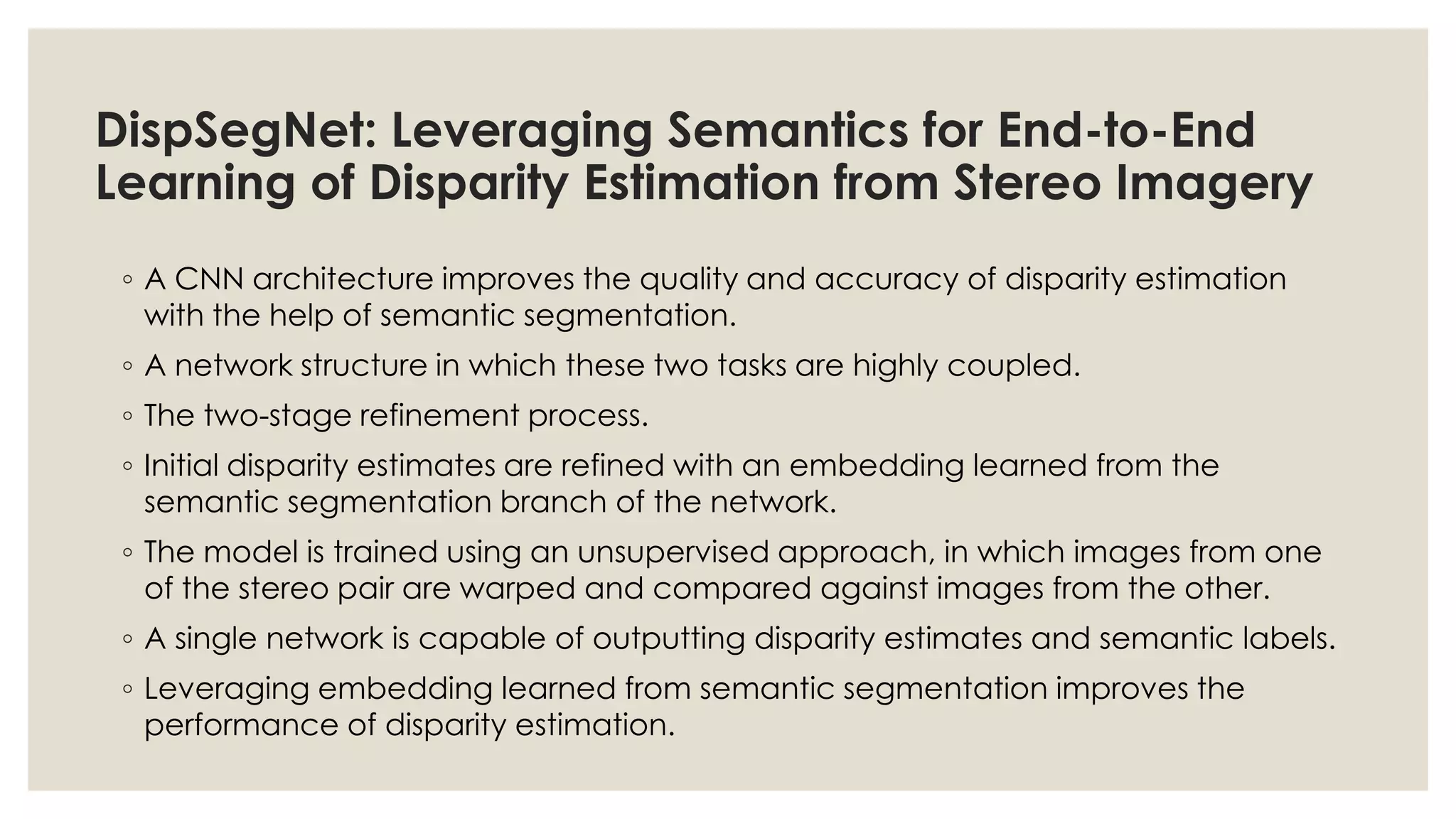 DispSegNet: Leveraging Semantics for End-to-End
Learning of Disparity Estimation from Stereo Imagery
◦ A CNN architecture improves the quality and accuracy of disparity estimation
with the help of semantic segmentation.
◦ A network structure in which these two tasks are highly coupled.
◦ The two-stage refinement process.
◦ Initial disparity estimates are refined with an embedding learned from the
semantic segmentation branch of the network.
◦ The model is trained using an unsupervised approach, in which images from one
of the stereo pair are warped and compared against images from the other.
◦ A single network is capable of outputting disparity estimates and semantic labels.
◦ Leveraging embedding learned from semantic segmentation improves the
performance of disparity estimation.
 