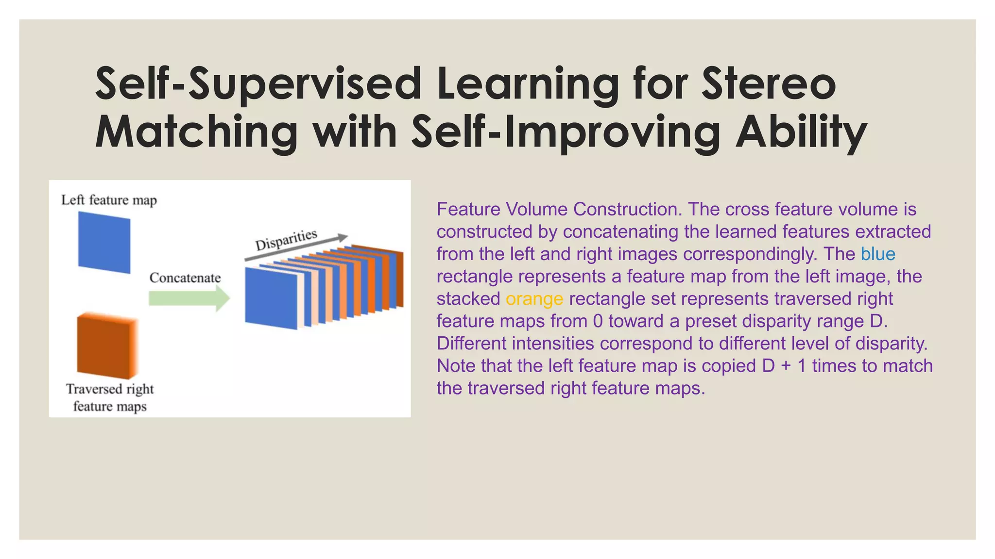 Self-Supervised Learning for Stereo
Matching with Self-Improving Ability
Feature Volume Construction. The cross feature volume is
constructed by concatenating the learned features extracted
from the left and right images correspondingly. The blue
rectangle represents a feature map from the left image, the
stacked orange rectangle set represents traversed right
feature maps from 0 toward a preset disparity range D.
Different intensities correspond to different level of disparity.
Note that the left feature map is copied D + 1 times to match
the traversed right feature maps.
 