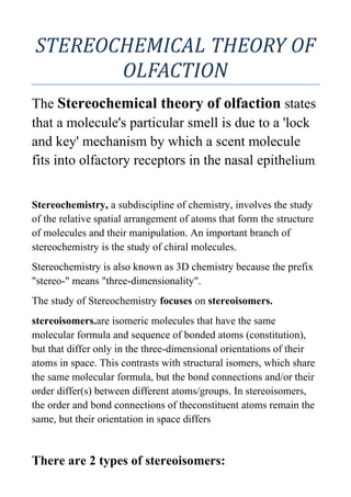 STEREOCHEMICAL THEORY OF
       OLFACTION
The Stereochemical theory of olfaction states
that a molecule's particular smell is due to a 'lock
and key' mechanism by which a scent molecule
fits into olfactory receptors in the nasal epithelium.


Stereochemistry, a subdiscipline of chemistry, involves the study
of the relative spatial arrangement of atoms that form the structure
of molecules and their manipulation. An important branch of
stereochemistry is the study of chiral molecules.
Stereochemistry is also known as 3D chemistry because the prefix
"stereo-" means "three-dimensionality".
The study of Stereochemistry focuses on stereoisomers.
stereoisomers.are isomeric molecules that have the same
molecular formula and sequence of bonded atoms (constitution),
but that differ only in the three-dimensional orientations of their
atoms in space. This contrasts with structural isomers, which share
the same molecular formula, but the bond connections and/or their
order differ(s) between different atoms/groups. In stereoisomers,
the order and bond connections of theconstituent atoms remain the
same, but their orientation in space differs


There are 2 types of stereoisomers:
 