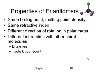 Chapter 5 10
Properties of Enantiomers
• Same boiling point, melting point, density
• Same refractive index
• Different direction of rotation in polarimeter
• Different interaction with other chiral
molecules
– Enzymes
– Taste buds, scent
=>
 