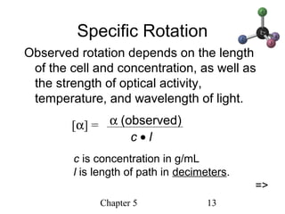 Chapter 5 13
Specific Rotation
Observed rotation depends on the length
of the cell and concentration, as well as
the strength of optical activity,
temperature, and wavelength of light.
[α] = α (observed)
c • l
c is concentration in g/mL
l is length of path in decimeters.
=>
 
