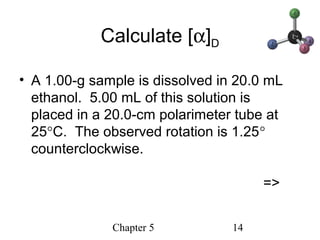 Chapter 5 14
Calculate [α]D
• A 1.00-g sample is dissolved in 20.0 mL
ethanol. 5.00 mL of this solution is
placed in a 20.0-cm polarimeter tube at
25°C. The observed rotation is 1.25°
counterclockwise.
=>
 
