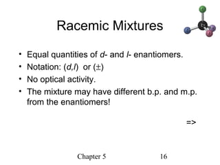 Chapter 5 16
Racemic Mixtures
• Equal quantities of d- and l- enantiomers.
• Notation: (d,l) or (±)
• No optical activity.
• The mixture may have different b.p. and m.p.
from the enantiomers!
=>
 