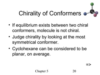 Chapter 5 20
Chirality of Conformers
• If equilibrium exists between two chiral
conformers, molecule is not chiral.
• Judge chirality by looking at the most
symmetrical conformer.
• Cyclohexane can be considered to be
planar, on average.
=>
 