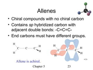 Chapter 5 23
Allenes
• Chiral compounds with no chiral carbon
• Contains sp hybridized carbon with
adjacent double bonds: -C=C=C-
• End carbons must have different groups.
Allene is achiral.
=>
 