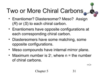 Chapter 5 31
Two or More Chiral Carbons
• Enantiomer? Diastereomer? Meso? Assign
(R) or (S) to each chiral carbon.
• Enantiomers have opposite configurations at
each corresponding chiral carbon.
• Diastereomers have some matching, some
opposite configurations.
• Meso compounds have internal mirror plane.
• Maximum number is 2n
, where n = the number
of chiral carbons.
=>
 