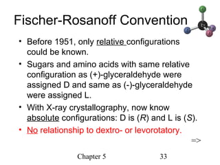 Chapter 5 33
Fischer-Rosanoff Convention
• Before 1951, only relative configurations
could be known.
• Sugars and amino acids with same relative
configuration as (+)-glyceraldehyde were
assigned D and same as (-)-glyceraldehyde
were assigned L.
• With X-ray crystallography, now know
absolute configurations: D is (R) and L is (S).
• No relationship to dextro- or levorotatory.
=>
 