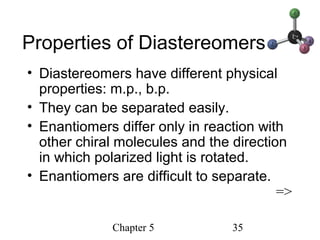 Chapter 5 35
Properties of Diastereomers
• Diastereomers have different physical
properties: m.p., b.p.
• They can be separated easily.
• Enantiomers differ only in reaction with
other chiral molecules and the direction
in which polarized light is rotated.
• Enantiomers are difficult to separate.
=>
 